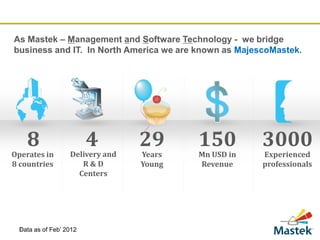 As Mastek – Management and Software Technology - we bridge
business and IT. In North America we are known as MajescoMastek.




    8                     4        29      150         3000
Operates in         Delivery and   Years   Mn USD in   Experienced
8 countries            R&D         Young   Revenue     professionals
                      Centers




 Data
 3      as of Feb’ 2012
 