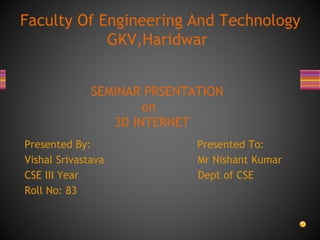 Presented By: Presented To:
Vishal Srivastava Mr Nishant Kumar
CSE III Year Dept of CSE
Roll No: 83
Faculty Of Engineering And Technology
GKV,Haridwar
SEMINAR PRSENTATION
on
3D INTERNET
 