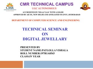 CMR TECHNICAL CAMPUS
UGC AUTONOMOUS
ACCREDITED BY NBA & NAAC WITH A GRADE
APPROVED BY AICTE, NEW DELHI AND AFFILIATED TO JNTU, HYDERABAD
TECHNICAL SEMINAR
ON
DIGITAL JEWELLARY
DEPARTMENT OF COMPUTER SCIENCE AND ENGINEERING
PRESENTED BY
STUDENT NAME:PATLOLLA VISHALA
ROLL NUMBER:197R1A0543
CLASS:IV YEAR
 