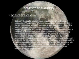 BENEFITSTO MANKIND
 SCIENCE EXPLORATION:
Basically the exploration of outer space is known as Space
exploration. The process of space explorations are done by taking
the information provided by astronomy and space technology. The
need to explore space is more so today as it has been found to
have high potential not only for the survival of human life but also it
can help to make life on earth more convenient. The process by
which space exploration is conducted physically is by sending
manned space crafts into space to study it and also by sending
unmanned by robotic space crafts. Though earlier it was astronomy
which is the observation done through telescopes to understand the
various objects in space, later it was the rockets that were sent into
space that recorded information of outer space making it more
convenient for physical exploration as there are a number of
benefits of space exploration.
 
