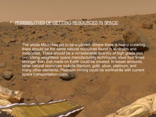  POSSIBILITIESOF GETTING RESOURCESIN SPACE:
The whole Moon has yet to be explored. Where there is heavy cratering,
there should be the same natural resources found in asteroids and
meteorites. There should be a considerable quantity of high grade iron
ore. Using weightless space manufacturing techniques, steel four times
stronger than that made on Earth could be created. In lesser amounts,
other natural resources include titanium, gold, silver, platinum, and
many other elements. Platinum mining could be worthwhile with current
space transportation costs.
 