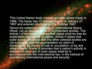 This United Nation body created an outer space treaty in
1966. The treaty has 17 articles, signed in January 27,
1967 and entered into force on 1st October 1967.
Hence we celebrate this week as International Space
Week. Let us discuss some of its important articles. The
Article I of the treaty declares that space shall be free for
exploration and use by all states. Article II states that
outer space, the moon and the other celestial bodies are
not subject to national appropriation by claim of
sovereignty, by means of use or occupation, or by any
other means. Article III provides that a nation’s activity in
exploration and use of outer space shall be in
accordance with the international law, in the interest of
maintaining international peace and security.
 