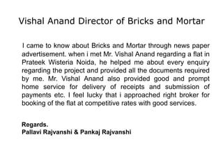 Vishal Anand Director of Bricks and Mortar
I came to know about Bricks and Mortar through news paper
advertisement. when i met Mr. Vishal Anand regarding a flat in
Prateek Wisteria Noida, he helped me about every enquiry
regarding the project and provided all the documents required
by me. Mr. Vishal Anand also provided good and prompt
home service for delivery of receipts and submission of
payments etc. I feel lucky that i approached right broker for
booking of the flat at competitive rates with good services.
Regards.
Pallavi Rajvanshi & Pankaj Rajvanshi
 