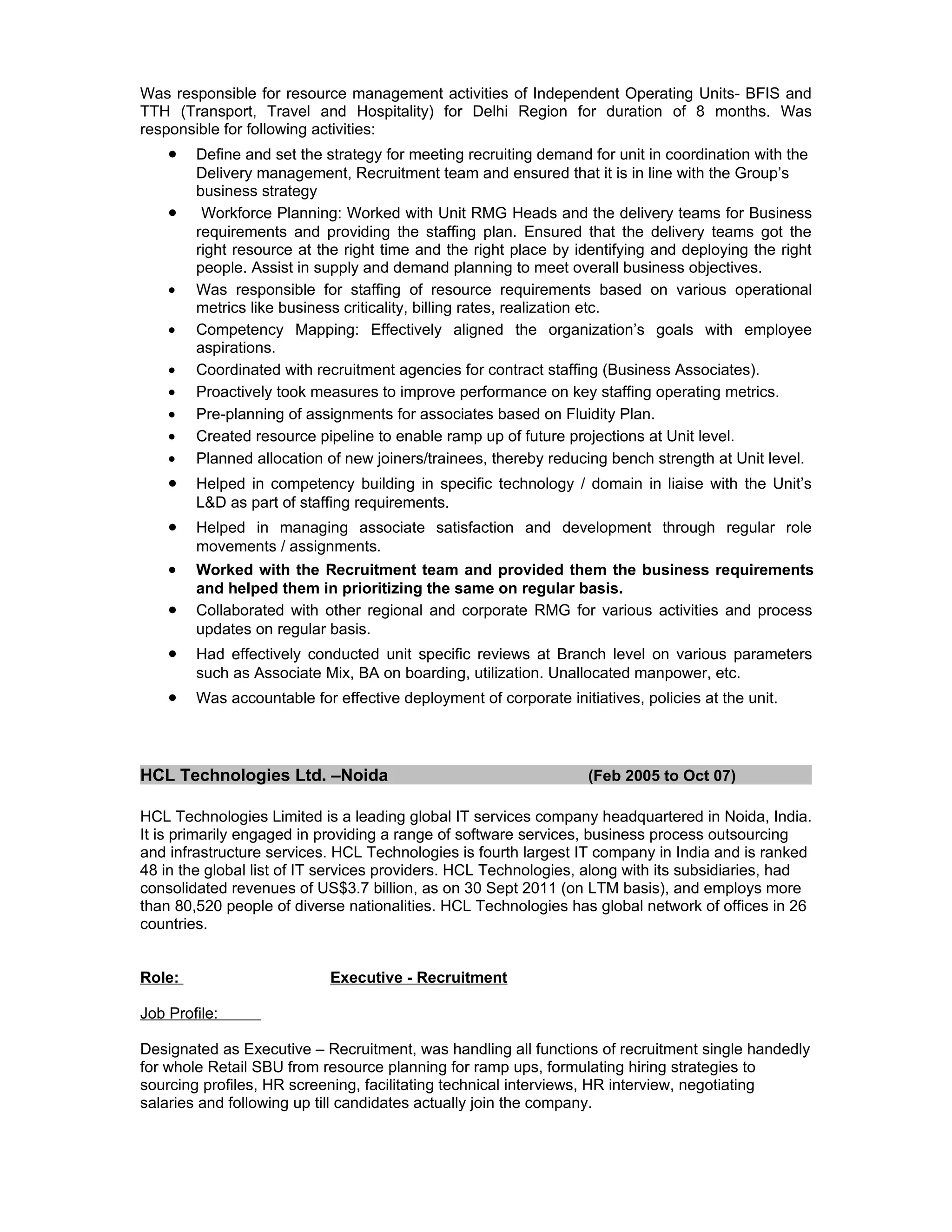 Was responsible for resource management activities of Independent Operating Units- BFIS and
TTH (Transport, Travel and Hospitality) for Delhi Region for duration of 8 months. Was
responsible for following activities:
    •   Define and set the strategy for meeting recruiting demand for unit in coordination with the
        Delivery management, Recruitment team and ensured that it is in line with the Group’s
        business strategy
    •    Workforce Planning: Worked with Unit RMG Heads and the delivery teams for Business
        requirements and providing the staffing plan. Ensured that the delivery teams got the
        right resource at the right time and the right place by identifying and deploying the right
        people. Assist in supply and demand planning to meet overall business objectives.
    •   Was responsible for staffing of resource requirements based on various operational
        metrics like business criticality, billing rates, realization etc.
    •   Competency Mapping: Effectively aligned the organization’s goals with employee
        aspirations.
    •   Coordinated with recruitment agencies for contract staffing (Business Associates).
    •   Proactively took measures to improve performance on key staffing operating metrics.
    •   Pre-planning of assignments for associates based on Fluidity Plan.
    •   Created resource pipeline to enable ramp up of future projections at Unit level.
    •   Planned allocation of new joiners/trainees, thereby reducing bench strength at Unit level.
    •   Helped in competency building in specific technology / domain in liaise with the Unit’s
        L&D as part of staffing requirements.
    •   Helped in managing associate satisfaction and development through regular role
        movements / assignments.
    •   Worked with the Recruitment team and provided them the business requirements
        and helped them in prioritizing the same on regular basis.
    •   Collaborated with other regional and corporate RMG for various activities and process
        updates on regular basis.
    •   Had effectively conducted unit specific reviews at Branch level on various parameters
        such as Associate Mix, BA on boarding, utilization. Unallocated manpower, etc.
    •   Was accountable for effective deployment of corporate initiatives, policies at the unit.




HCL Technologies Ltd. –Noida                                       (Feb 2005 to Oct 07)

HCL Technologies Limited is a leading global IT services company headquartered in Noida, India.
It is primarily engaged in providing a range of software services, business process outsourcing
and infrastructure services. HCL Technologies is fourth largest IT company in India and is ranked
48 in the global list of IT services providers. HCL Technologies, along with its subsidiaries, had
consolidated revenues of US$3.7 billion, as on 30 Sept 2011 (on LTM basis), and employs more
than 80,520 people of diverse nationalities. HCL Technologies has global network of offices in 26
countries.


Role:                       Executive - Recruitment

Job Profile:

Designated as Executive – Recruitment, was handling all functions of recruitment single handedly
for whole Retail SBU from resource planning for ramp ups, formulating hiring strategies to
sourcing profiles, HR screening, facilitating technical interviews, HR interview, negotiating
salaries and following up till candidates actually join the company.
 