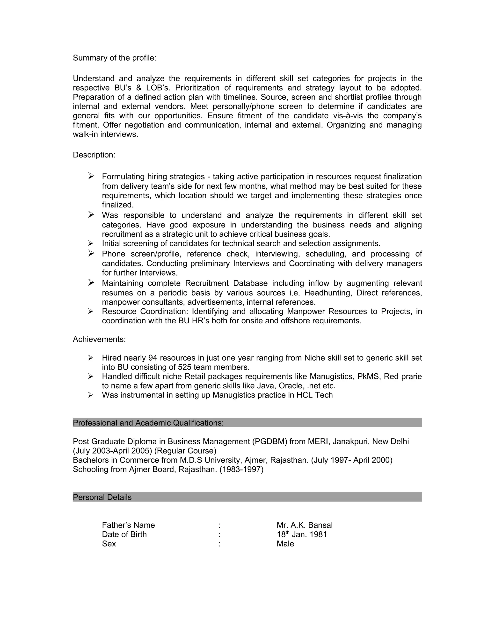 Summary of the profile:

Understand and analyze the requirements in different skill set categories for projects in the
respective BU’s & LOB’s. Prioritization of requirements and strategy layout to be adopted.
Preparation of a defined action plan with timelines. Source, screen and shortlist profiles through
internal and external vendors. Meet personally/phone screen to determine if candidates are
general fits with our opportunities. Ensure fitment of the candidate vis-à-vis the company’s
fitment. Offer negotiation and communication, internal and external. Organizing and managing
walk-in interviews. IT Recruitment, IT recruitment, IT recruiter, recruitments, sourcing, sourcer,

Description:

     Formulating hiring strategies - taking active participation in resources request finalization
      from delivery team’s side for next few months, what method may be best suited for these
      requirements, which location should we target and implementing these strategies once
      finalized.
     Was responsible to understand and analyze the requirements in different skill set
      categories. Have good exposure in understanding the business needs and aligning
      recruitment as a strategic unit to achieve critical business goals.
     Initial screening of candidates for technical search and selection assignments.
     Phone screen/profile, reference check, interviewing, scheduling, and processing of
      candidates. Conducting preliminary Interviews and Coordinating with delivery managers
      for further Interviews.
     Maintaining complete Recruitment Database including inflow by augmenting relevant
      resumes on a periodic basis by various sources i.e. Headhunting, Direct references,
      manpower consultants, advertisements, internal references.
     Resource Coordination: Identifying and allocating Manpower Resources to Projects, in
      coordination with the BU HR’s both for onsite and offshore requirements.

Achievements:

       Hired nearly 94 resources in just one year ranging from Niche skill set to generic skill set
        into BU consisting of 525 team members.
       Handled difficult niche Retail packages requirements like Manugistics, PkMS, Red prarie
        to name a few apart from generic skills like Java, Oracle, .net etc.
       Was instrumental in setting up Manugistics practice in HCL Tech


Professional and Academic Qualifications:

Post Graduate Diploma in Business Management (PGDBM) from MERI, Janakpuri, New Delhi
(July 2003-April 2005) (Regular Course)
Bachelors in Commerce from M.D.S University, Ajmer, Rajasthan. (July 1997- April 2000)
Schooling from Ajmer Board, Rajasthan. (1983-1997)


Personal Details


        Father’s Name                    :                Mr. A.K. Bansal
        Date of Birth                    :                18th Jan. 1981
        Sex                              :                Male
 