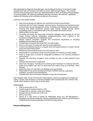 Was designated as Regional Hiring Manager, was handling all functions of recruitment single
handedly with help of 8 members core team for whole 13000 strength Region. This involved
devising resource planning for ramp ups, distributing KRAs for team, formulating hiring strategies
to sourcing profiles, HR screening, facilitating technical interviews, HR interview, negotiating
salaries and following up till candidates actually join the company.

Summary of the profile handled:

       Help hiring processes are effective and recommend process improvements
       Interaction with the Project managers, technical teams. Developing and maintaining open
        communication among management, clients, candidates and external recruiting sources.
       Ensuring that whole recruitment process goes through multiple security checks
        successfully made in TCS defined manual and automated recruitment process
       Defining KRA’s for the team
       Formulate and deploy the resourcing/ recruitment strategies and processes as per the
        Target. Provide external marketplace intelligence/industry trend analyses to the
        recruitment management and stakeholder group.
       Monitor external competitor analyses and recommend adjustments to recruiting
        strategies and processes as needed
       Oversee team to execute Recruiting Plan and meet targets
       Act as a main point of contact with external vendors/agencies.
       Conduct and distribute reports on a regular basis and special reports on request, identify
        issues and recommend actions
       Maintaining Channel Mix/Cost per hire at the optimum level
       Responsible for coordinating a large recruiting pipeline and meeting recruiting targets
       Acted as single point of contact for designated candidates for all recruiting escalations
        and concerns
       Planning and executing out-station hiring activities as well as local weekend hiring
        events.
       Oversee referral process of applicants
       Apart from managing, motivating and mentoring team-members for achieving the team-
        based hiring targets, also work on senior-level and critical hiring as a Recruiter, when
        required.
       Supervised team of 8 recruiters and delegate work appropriately
       Responsible for the career development of team members (training, supervision,
        evaluation, promotion recommendations)
       Facilitate team work and process integration across the recruiting team

Has managed 1000+ strong TCS Infra BU independently in previous assignment at Gurgaon for
nearly 1.5 years. Was involved in cut throat competition with companies like HCL Comnet, CSC,
TechM, Wipro Infotech in North India for similar skills.

Achievements
    •   Offer to joining ratio is 75%
    •   Overall usage of vendors limited to <20%
    •   Average days to onboard a resource is 45days
    •   Average hire per recruiter per month is 35
    •   85% on time hires.
    •   Served as a main point of contact for stakeholder group (e.g. HR Management, ,
        Geography recruitment leadership, Delivery stakeholders both Vertical and horizontal) to
        understand their business objectives and fulfill recruiting demand


Resource Management
 