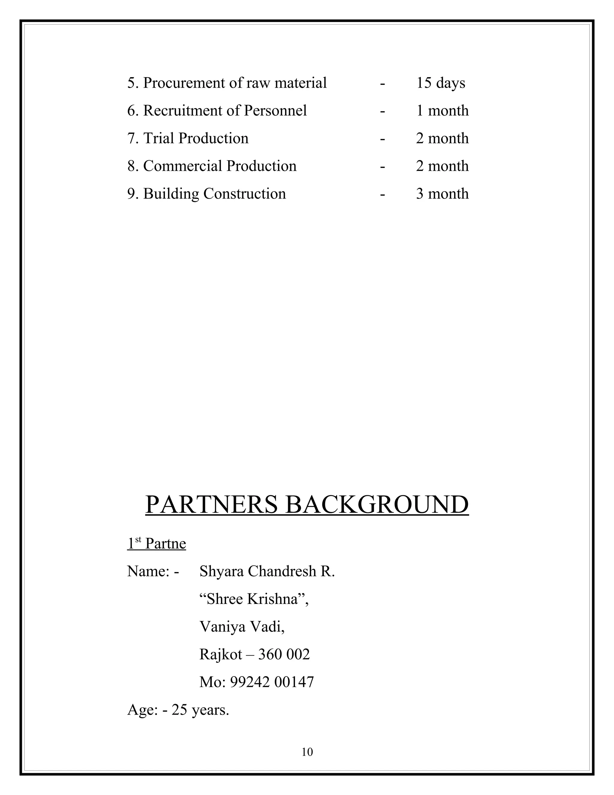 5. Procurement of raw material     -   15 days
6. Recruitment of Personnel        -   1 month
7. Trial Production                -   2 month
8. Commercial Production           -   2 month
9. Building Construction           -   3 month




   PARTNERS BACKGROUND
1st Partne
Name: -      Shyara Chandresh R.
             “Shree Krishna”,
             Vaniya Vadi,
             Rajkot – 360 002
             Mo: 99242 00147
Age: - 25 years.

                            10
 