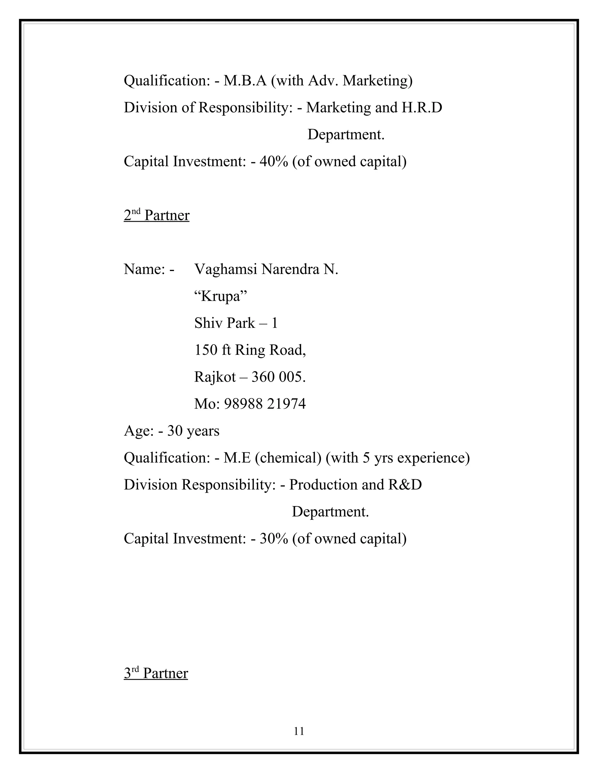 Qualification: - M.B.A (with Adv. Marketing)
Division of Responsibility: - Marketing and H.R.D
                                   Department.
Capital Investment: - 40% (of owned capital)


2nd Partner


Name: -       Vaghamsi Narendra N.
              “Krupa”
              Shiv Park – 1
              150 ft Ring Road,
              Rajkot – 360 005.
              Mo: 98988 21974
Age: - 30 years
Qualification: - M.E (chemical) (with 5 yrs experience)
Division Responsibility: - Production and R&D
                              Department.
Capital Investment: - 30% (of owned capital)




3rd Partner


                              11
 