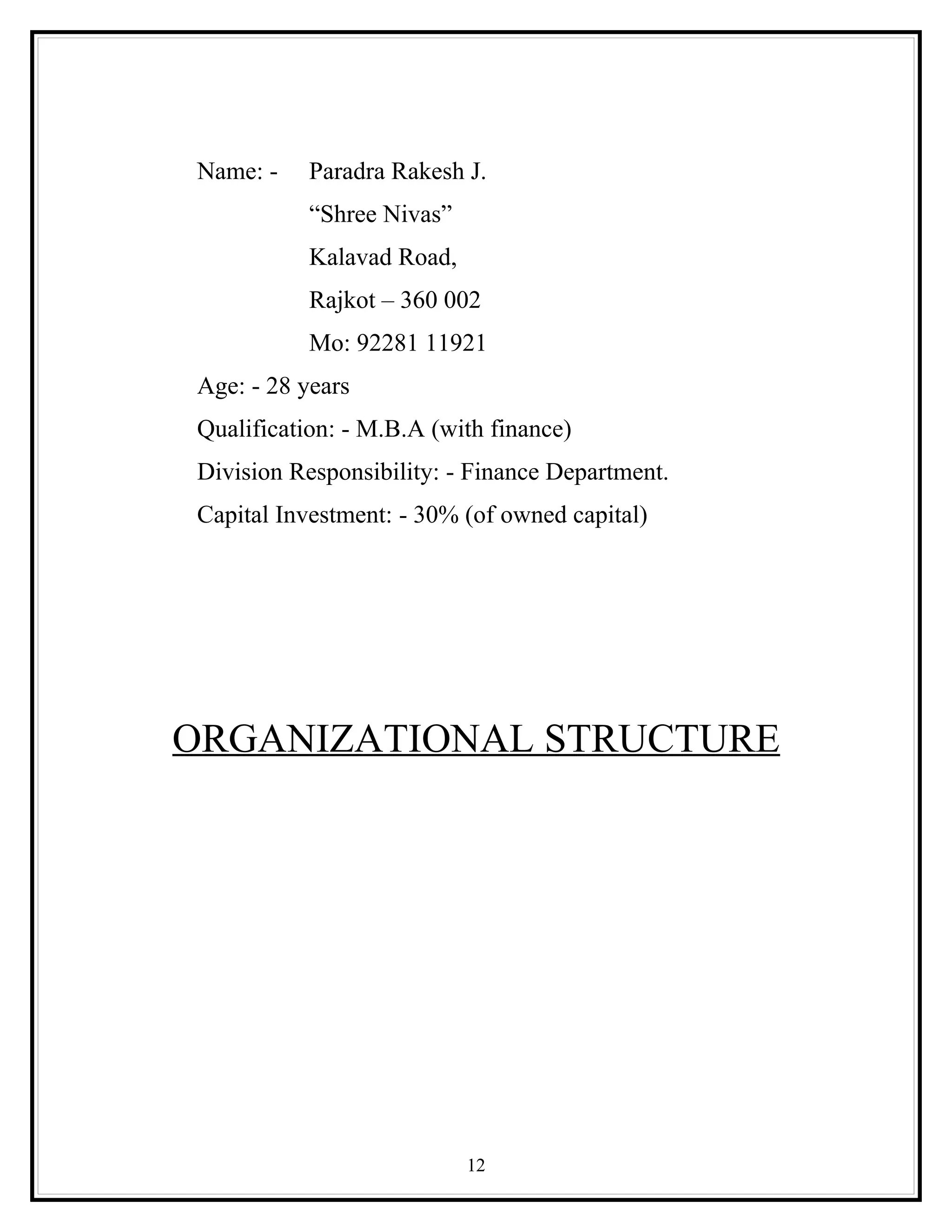 Name: -    Paradra Rakesh J.
           “Shree Nivas”
           Kalavad Road,
           Rajkot – 360 002
           Mo: 92281 11921
Age: - 28 years
Qualification: - M.B.A (with finance)
Division Responsibility: - Finance Department.
Capital Investment: - 30% (of owned capital)




ORGANIZATIONAL STRUCTURE




                           12
 