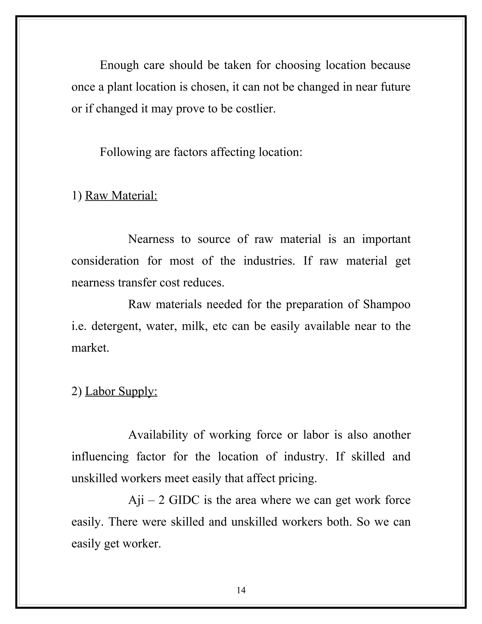 Enough care should be taken for choosing location because
once a plant location is chosen, it can not be changed in near future
or if changed it may prove to be costlier.


     Following are factors affecting location:


1) Raw Material:


           Nearness to source of raw material is an important
consideration for most of the industries. If raw material get
nearness transfer cost reduces.
           Raw materials needed for the preparation of Shampoo
i.e. detergent, water, milk, etc can be easily available near to the
market.


2) Labor Supply:


           Availability of working force or labor is also another
influencing factor for the location of industry. If skilled and
unskilled workers meet easily that affect pricing.
           Aji – 2 GIDC is the area where we can get work force
easily. There were skilled and unskilled workers both. So we can
easily get worker.


                                  14
 