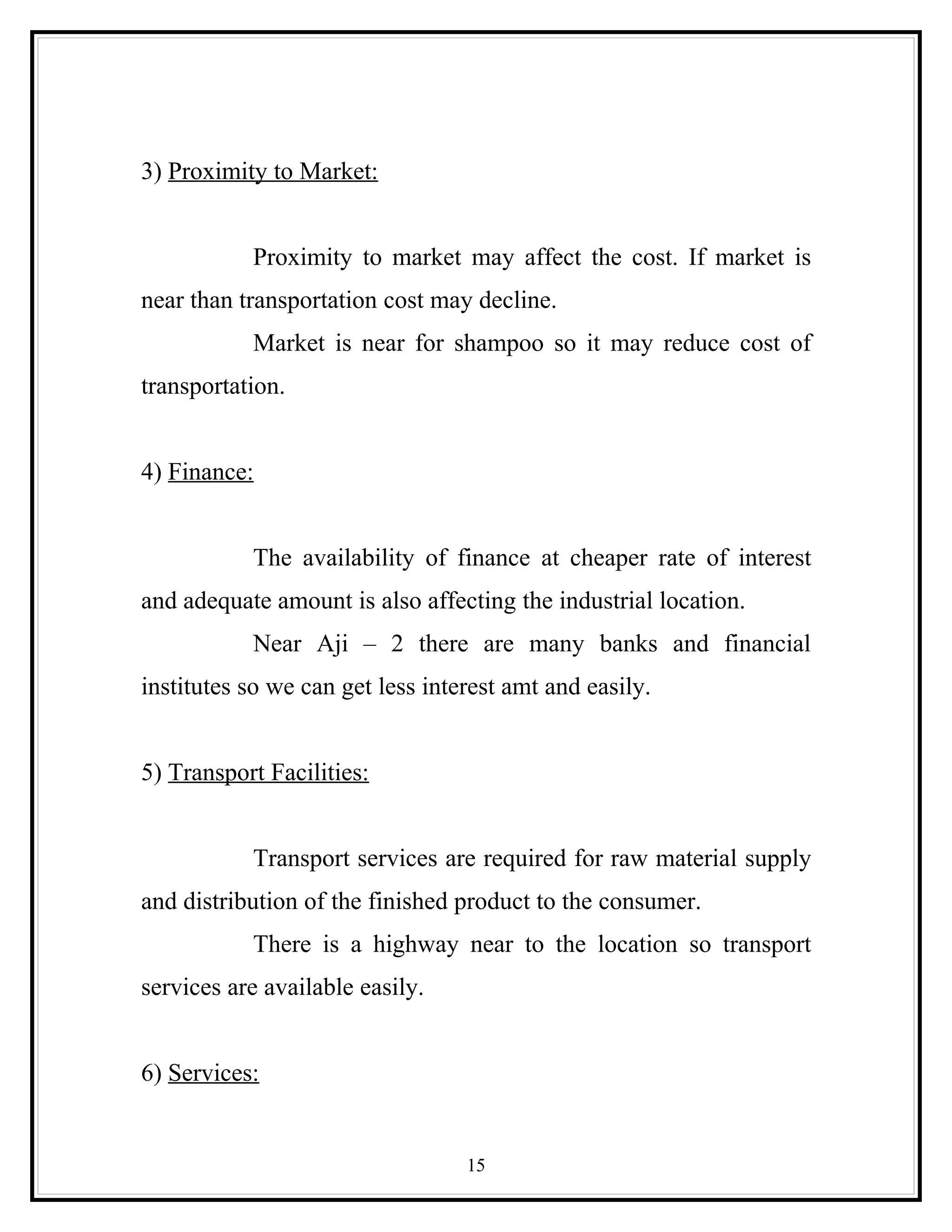 3) Proximity to Market:


           Proximity to market may affect the cost. If market is
near than transportation cost may decline.
           Market is near for shampoo so it may reduce cost of
transportation.


4) Finance:


           The availability of finance at cheaper rate of interest
and adequate amount is also affecting the industrial location.
           Near Aji – 2 there are many banks and financial
institutes so we can get less interest amt and easily.


5) Transport Facilities:


           Transport services are required for raw material supply
and distribution of the finished product to the consumer.
           There is a highway near to the location so transport
services are available easily.


6) Services:


                                  15
 