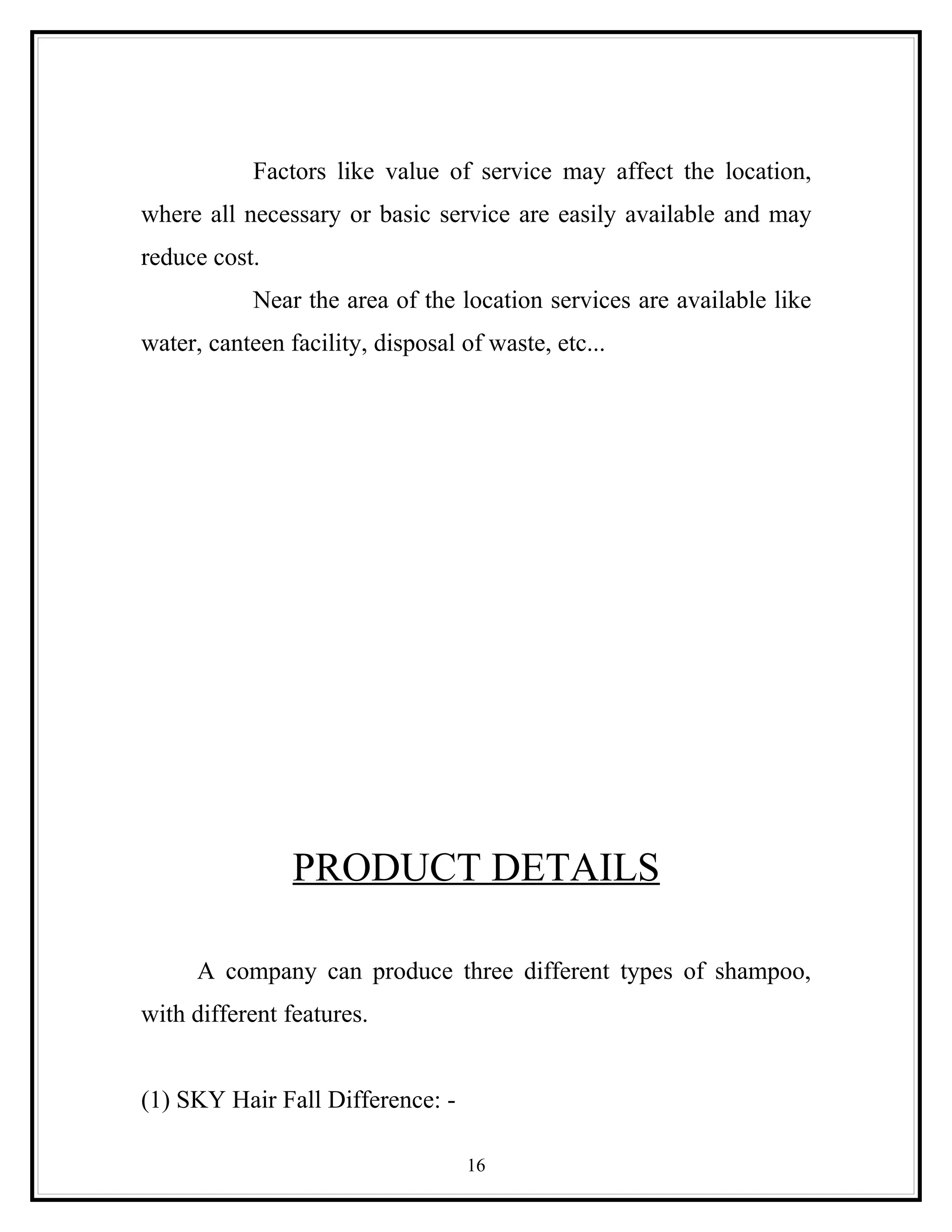 Factors like value of service may affect the location,
where all necessary or basic service are easily available and may
reduce cost.
            Near the area of the location services are available like
water, canteen facility, disposal of waste, etc...




                PRODUCT DETAILS

      A company can produce three different types of shampoo,
with different features.


(1) SKY Hair Fall Difference: -

                                   16
 