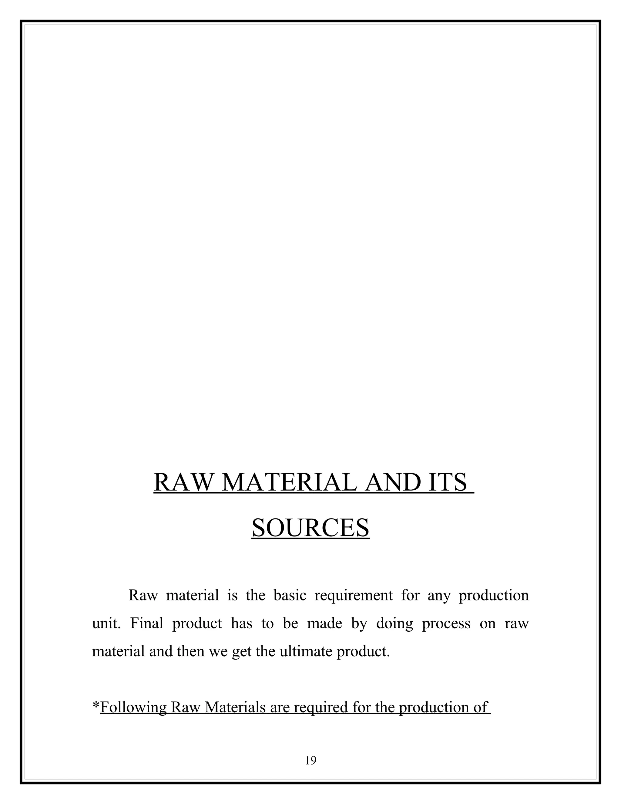 RAW MATERIAL AND ITS
                        SOURCES

     Raw material is the basic requirement for any production
unit. Final product has to be made by doing process on raw
material and then we get the ultimate product.


*Following Raw Materials are required for the production of


                                19
 