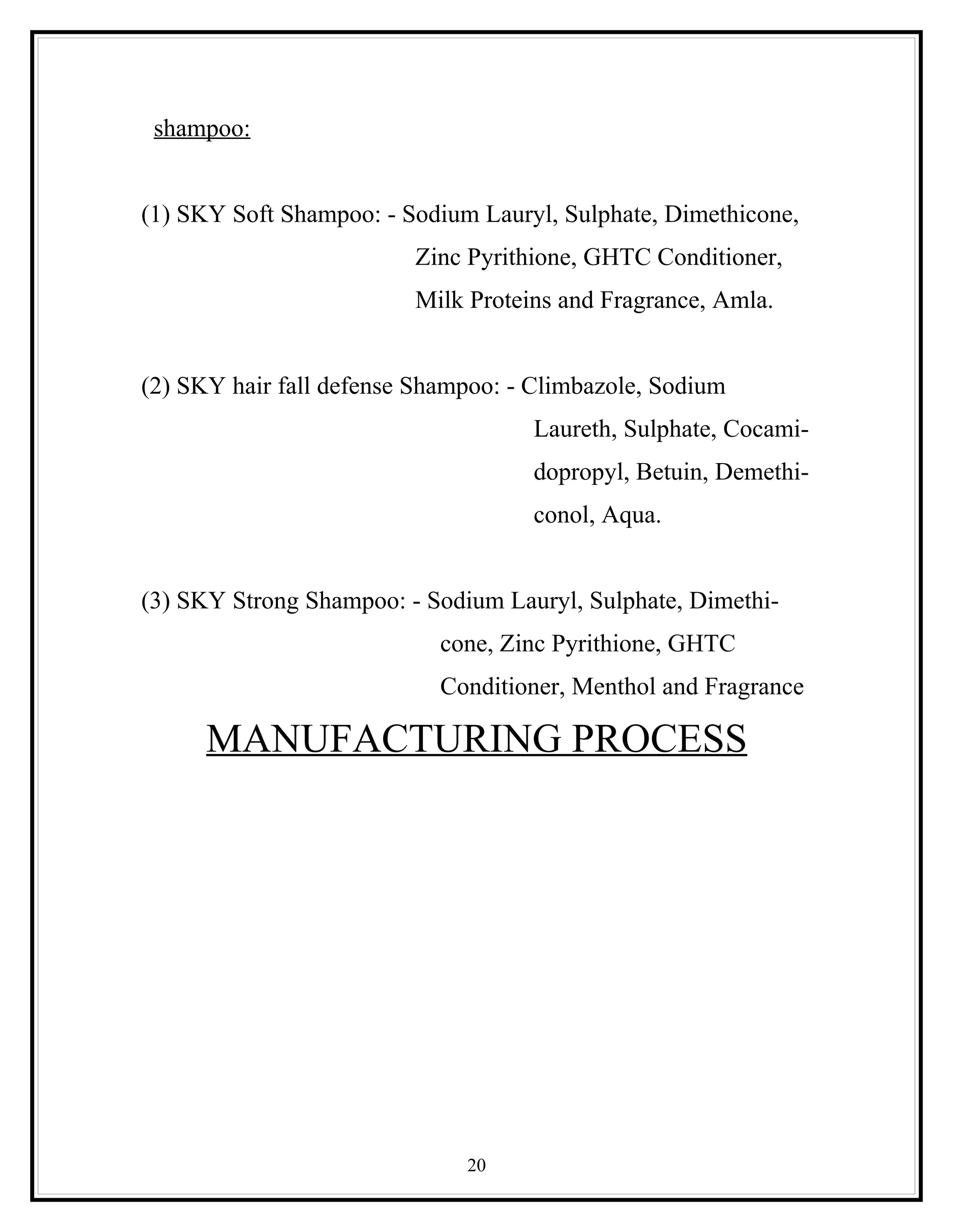 shampoo:


(1) SKY Soft Shampoo: - Sodium Lauryl, Sulphate, Dimethicone,
                         Zinc Pyrithione, GHTC Conditioner,
                         Milk Proteins and Fragrance, Amla.


(2) SKY hair fall defense Shampoo: - Climbazole, Sodium
                                    Laureth, Sulphate, Cocami-
                                    dopropyl, Betuin, Demethi-
                                    conol, Aqua.


(3) SKY Strong Shampoo: - Sodium Lauryl, Sulphate, Dimethi-
                            cone, Zinc Pyrithione, GHTC
                            Conditioner, Menthol and Fragrance

      MANUFACTURING PROCESS




                              20
 