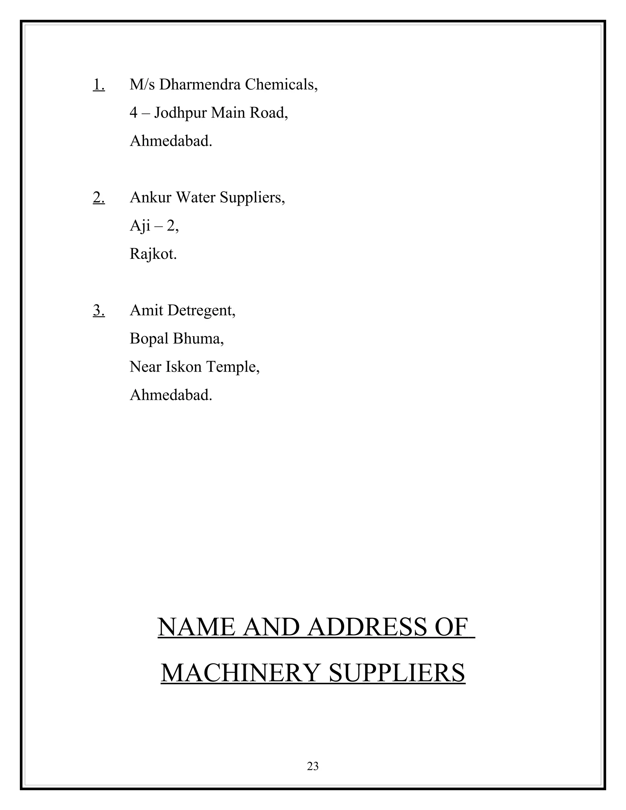 1.   M/s Dharmendra Chemicals,
     4 – Jodhpur Main Road,
     Ahmedabad.


2.   Ankur Water Suppliers,
     Aji – 2,
     Rajkot.


3.   Amit Detregent,
     Bopal Bhuma,
     Near Iskon Temple,
     Ahmedabad.




         NAME AND ADDRESS OF
          MACHINERY SUPPLIERS


                              23
 