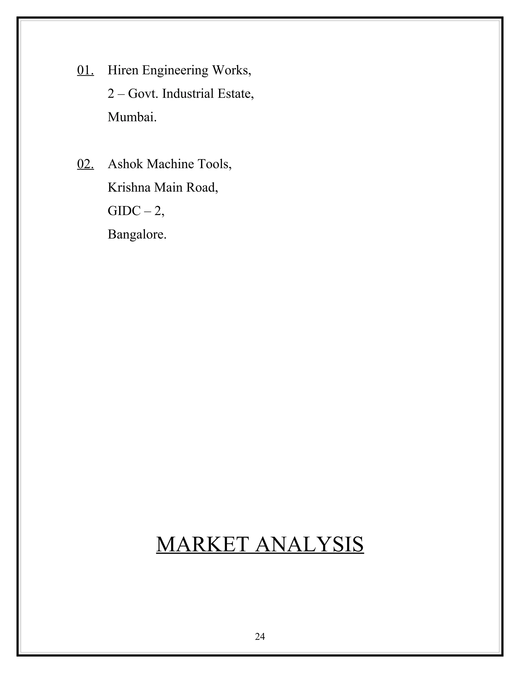 01.   Hiren Engineering Works,
      2 – Govt. Industrial Estate,
      Mumbai.


02.   Ashok Machine Tools,
      Krishna Main Road,
      GIDC – 2,
      Bangalore.




               MARKET ANALYSIS



                                     24
 