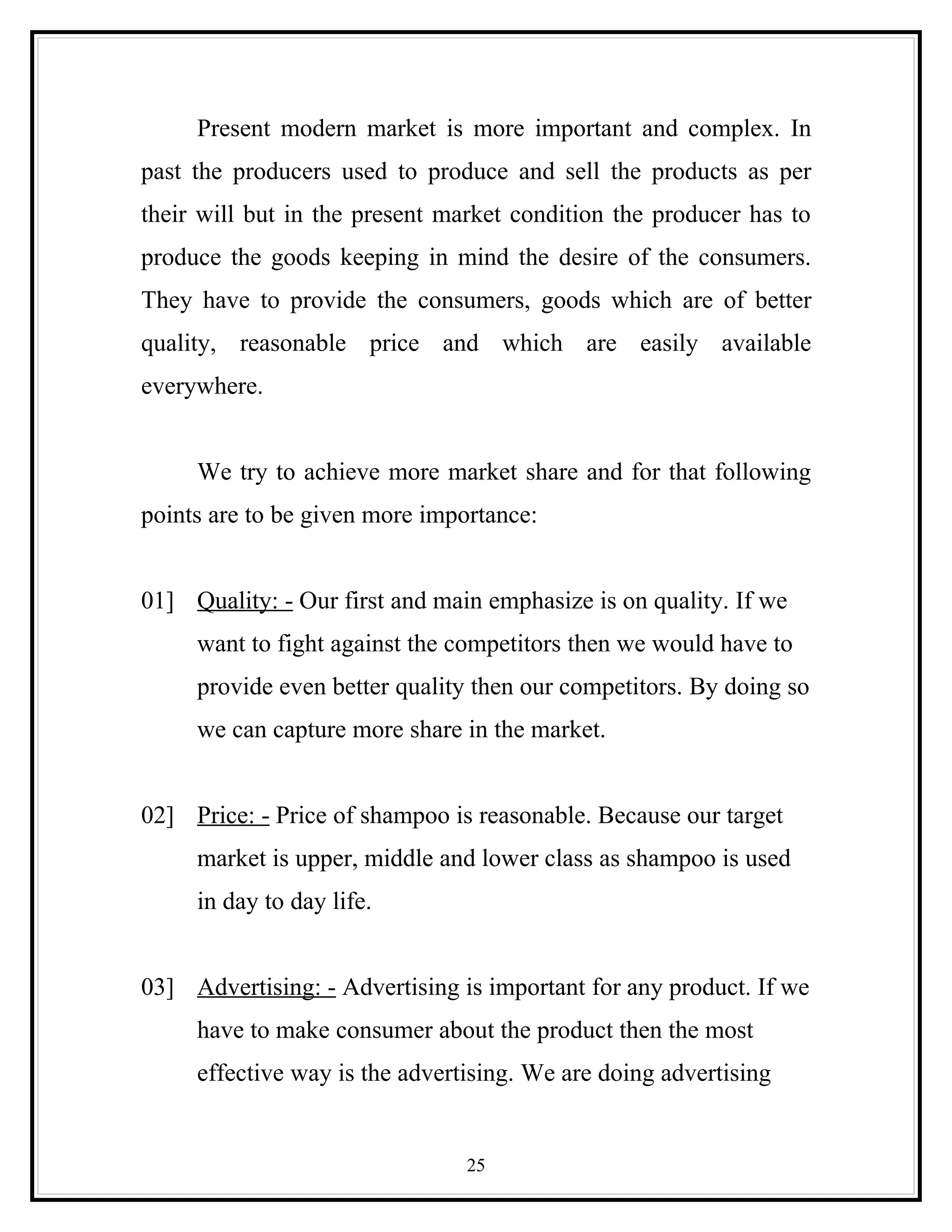 Present modern market is more important and complex. In
past the producers used to produce and sell the products as per
their will but in the present market condition the producer has to
produce the goods keeping in mind the desire of the consumers.
They have to provide the consumers, goods which are of better
quality, reasonable price and which are easily available
everywhere.


     We try to achieve more market share and for that following
points are to be given more importance:


01] Quality: - Our first and main emphasize is on quality. If we
     want to fight against the competitors then we would have to
     provide even better quality then our competitors. By doing so
     we can capture more share in the market.


02] Price: - Price of shampoo is reasonable. Because our target
     market is upper, middle and lower class as shampoo is used
     in day to day life.


03] Advertising: - Advertising is important for any product. If we
     have to make consumer about the product then the most
     effective way is the advertising. We are doing advertising


                                25
 