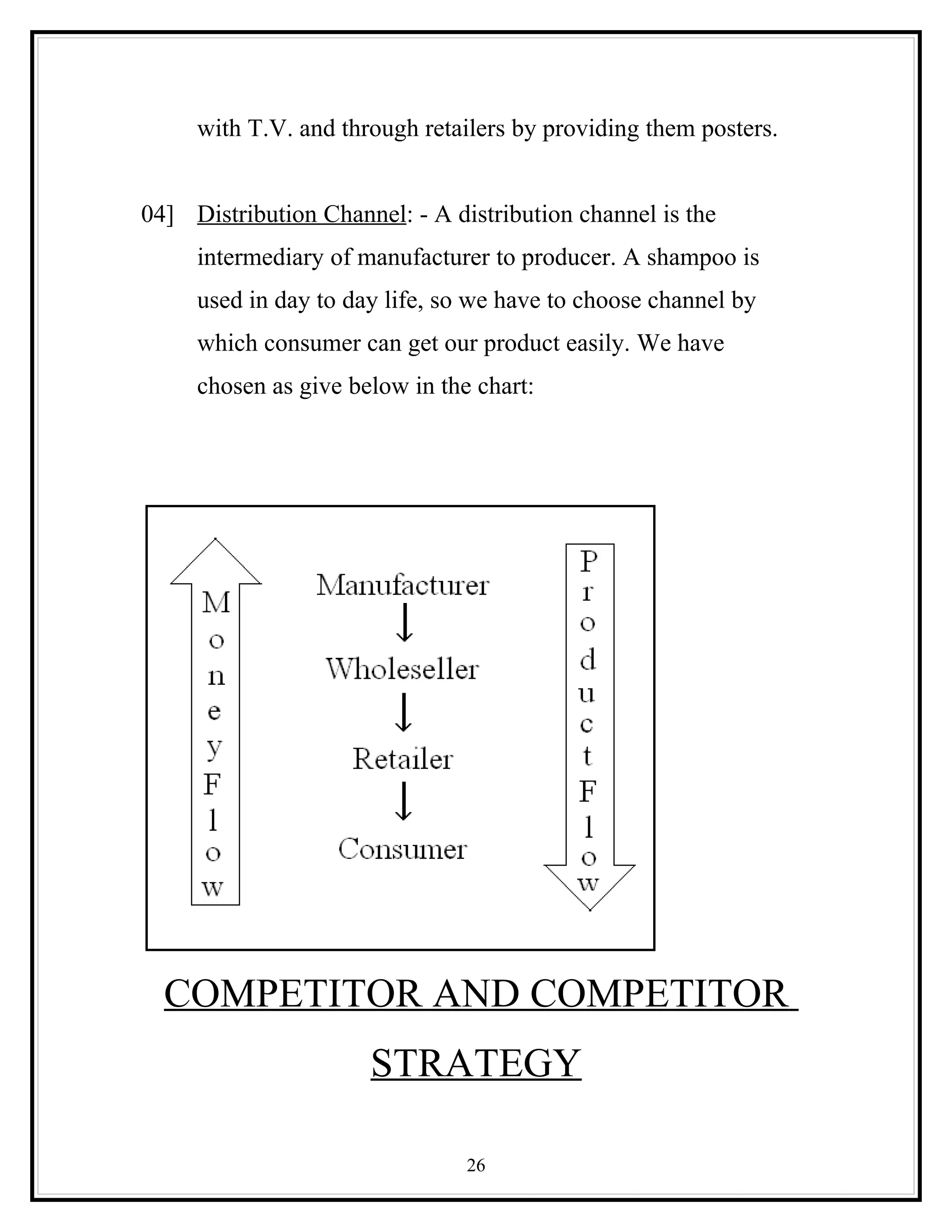 with T.V. and through retailers by providing them posters.


04] Distribution Channel: - A distribution channel is the
     intermediary of manufacturer to producer. A shampoo is
     used in day to day life, so we have to choose channel by
     which consumer can get our product easily. We have
     chosen as give below in the chart:




  COMPETITOR AND COMPETITOR
                      STRATEGY

                                26
 