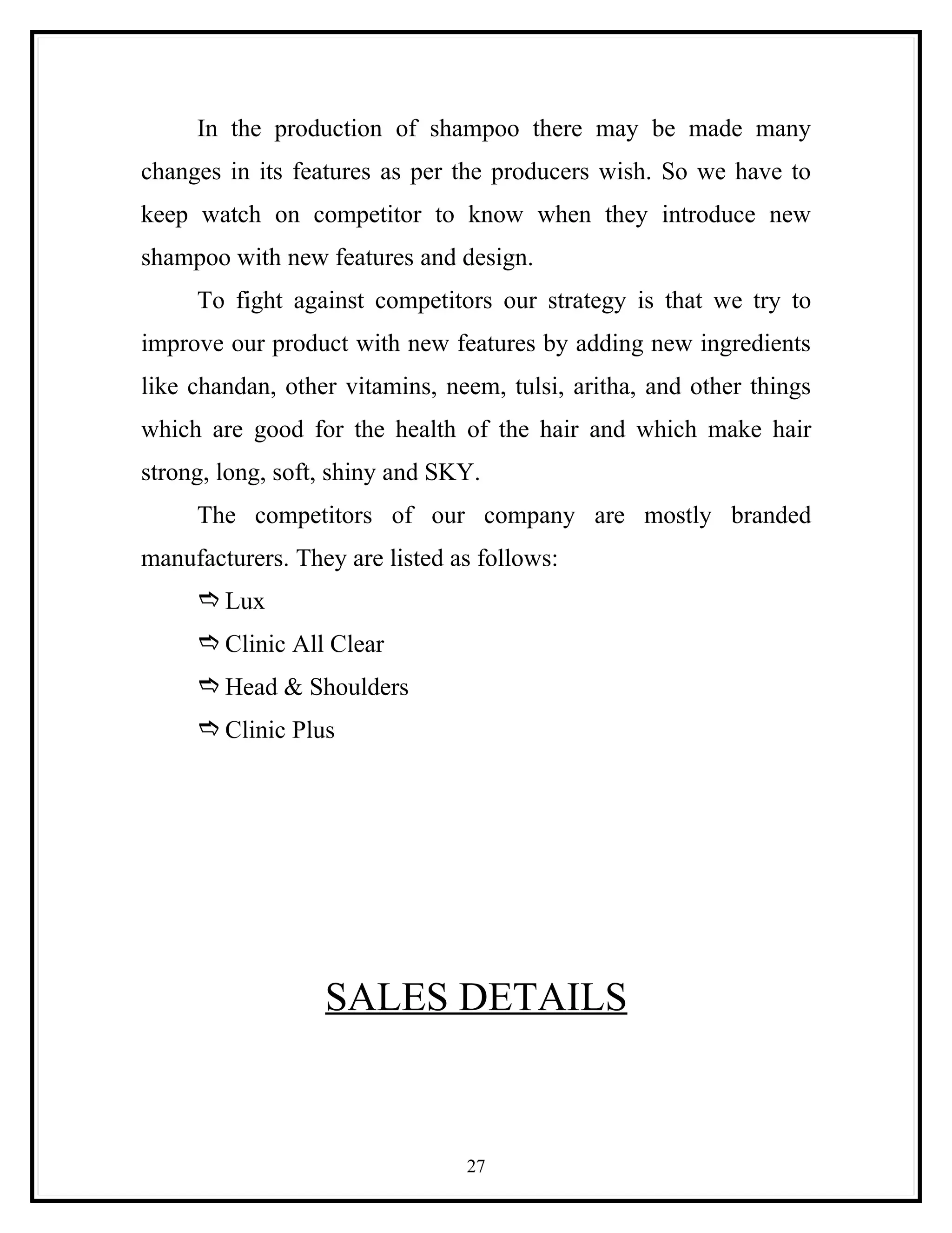In the production of shampoo there may be made many
changes in its features as per the producers wish. So we have to
keep watch on competitor to know when they introduce new
shampoo with new features and design.
     To fight against competitors our strategy is that we try to
improve our product with new features by adding new ingredients
like chandan, other vitamins, neem, tulsi, aritha, and other things
which are good for the health of the hair and which make hair
strong, long, soft, shiny and SKY.
     The competitors of our company are mostly branded
manufacturers. They are listed as follows:
      Lux
      Clinic All Clear
      Head & Shoulders
      Clinic Plus




                  SALES DETAILS



                                27
 