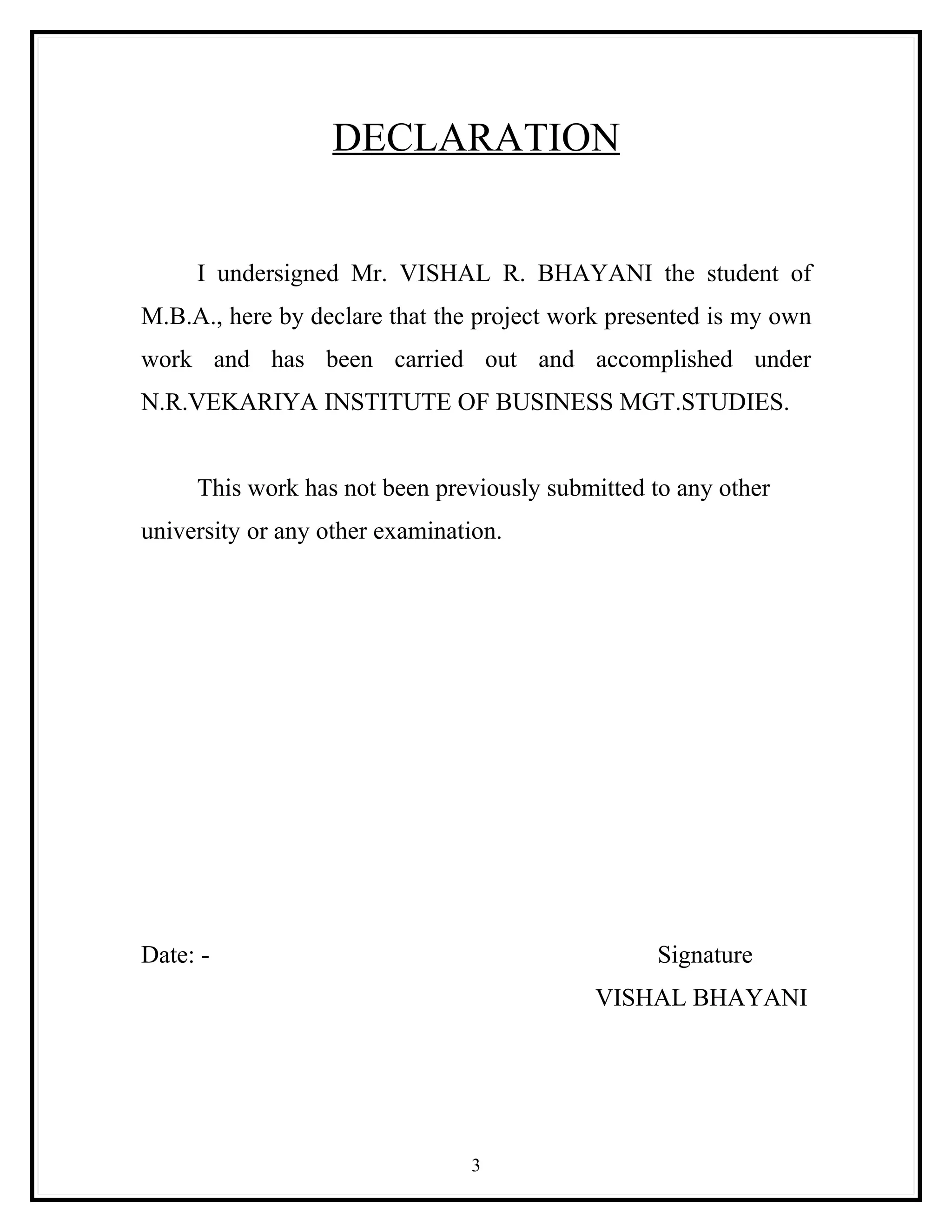 DECLARATION


     I undersigned Mr. VISHAL R. BHAYANI the student of
M.B.A., here by declare that the project work presented is my own
work and has been carried out and accomplished under
N.R.VEKARIYA INSTITUTE OF BUSINESS MGT.STUDIES.


     This work has not been previously submitted to any other
university or any other examination.




Date: -                                           Signature
                                            VISHAL BHAYANI




                                3
 