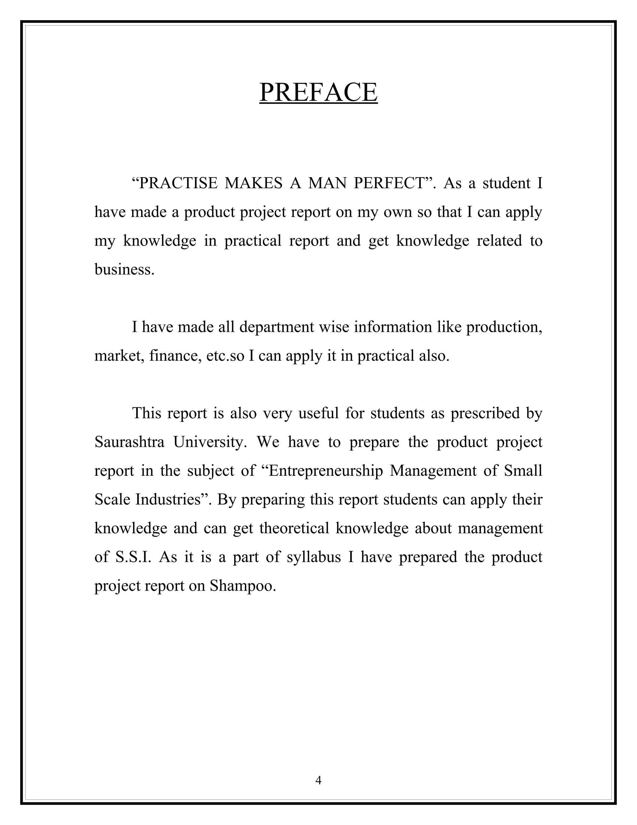 PREFACE


      “PRACTISE MAKES A MAN PERFECT”. As a student I
have made a product project report on my own so that I can apply
my knowledge in practical report and get knowledge related to
business.


      I have made all department wise information like production,
market, finance, etc.so I can apply it in practical also.


      This report is also very useful for students as prescribed by
Saurashtra University. We have to prepare the product project
report in the subject of “Entrepreneurship Management of Small
Scale Industries”. By preparing this report students can apply their
knowledge and can get theoretical knowledge about management
of S.S.I. As it is a part of syllabus I have prepared the product
project report on Shampoo.




                                   4
 