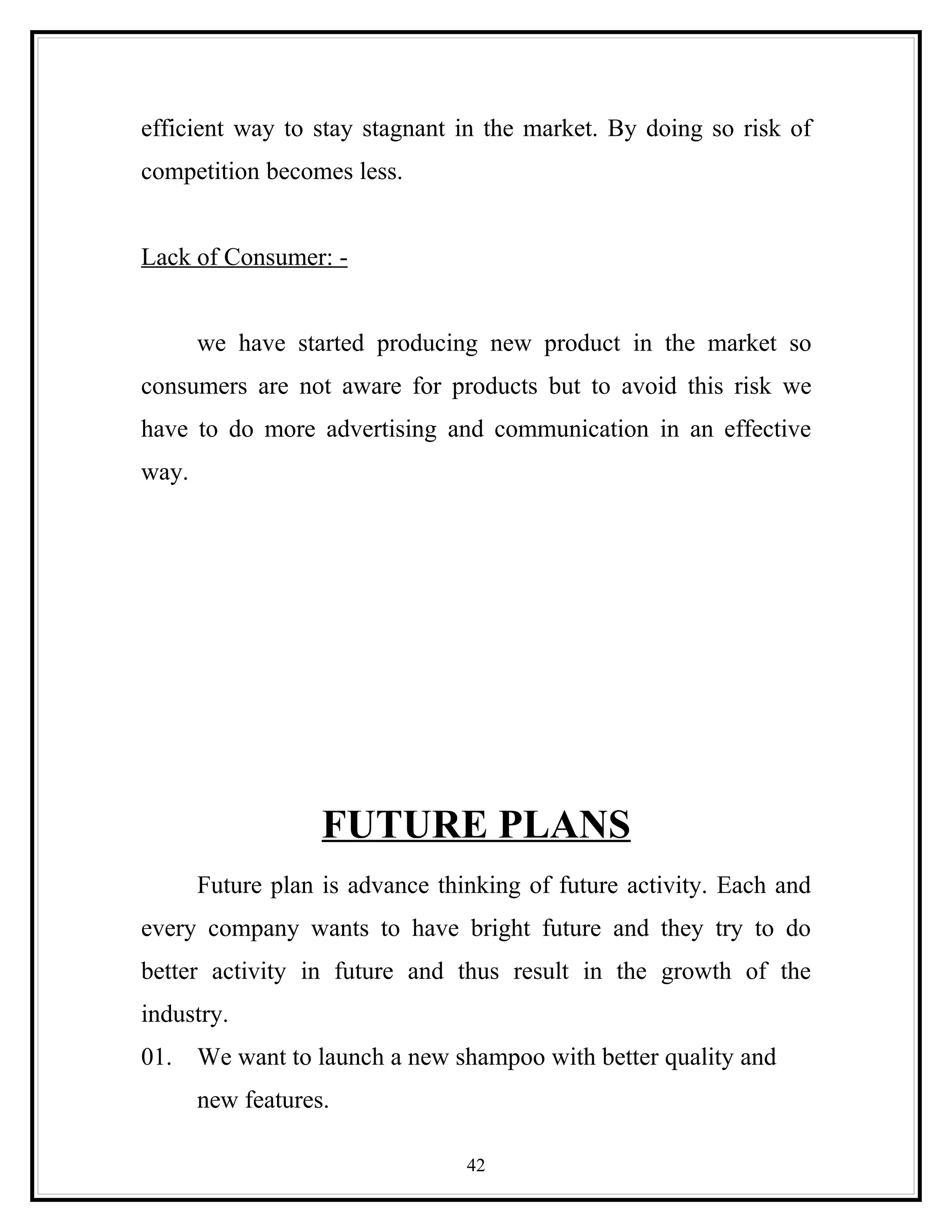 efficient way to stay stagnant in the market. By doing so risk of
competition becomes less.


Lack of Consumer: -


       we have started producing new product in the market so
consumers are not aware for products but to avoid this risk we
have to do more advertising and communication in an effective
way.




                   FUTURE PLANS
       Future plan is advance thinking of future activity. Each and
every company wants to have bright future and they try to do
better activity in future and thus result in the growth of the
industry.
01.    We want to launch a new shampoo with better quality and
       new features.

                                 42
 