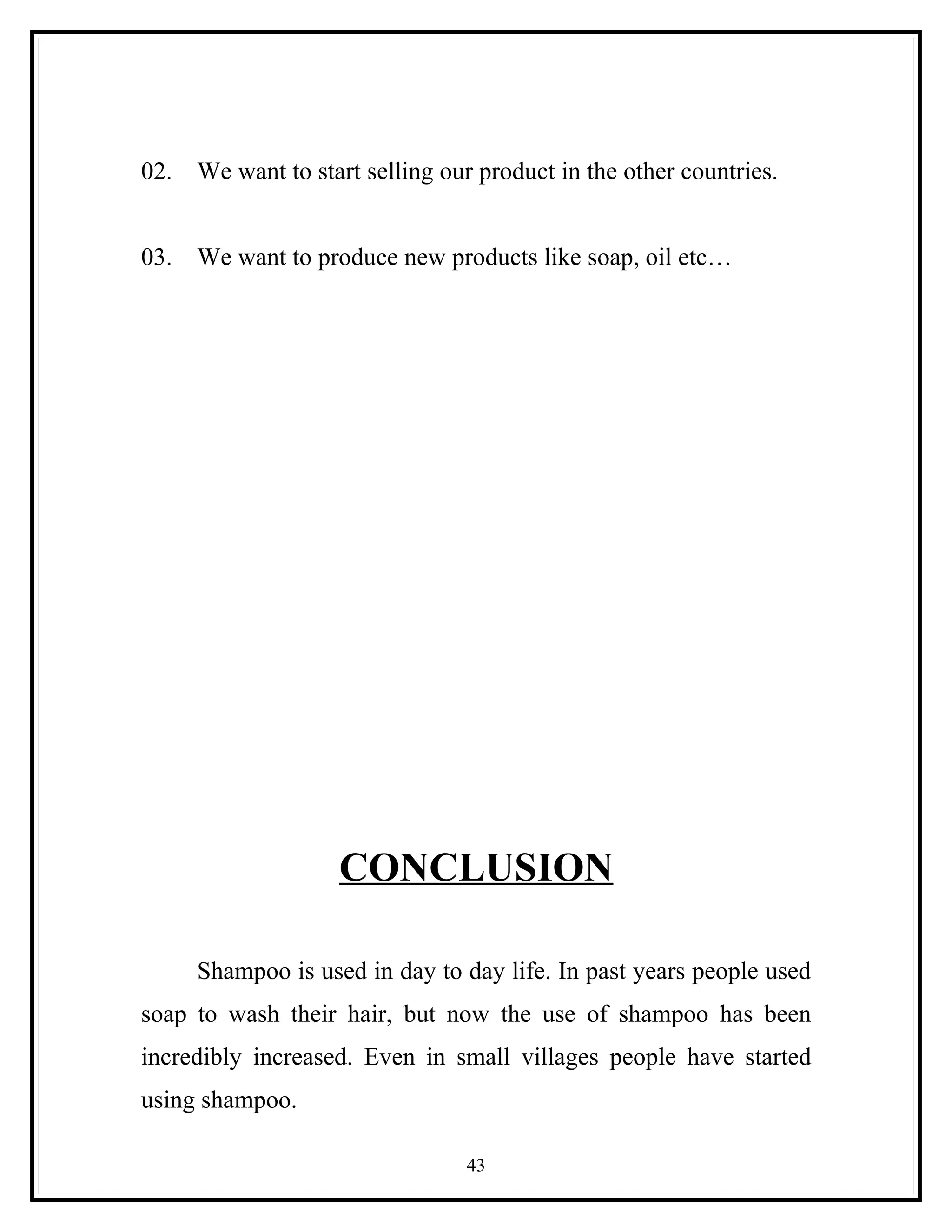 02.   We want to start selling our product in the other countries.


03.   We want to produce new products like soap, oil etc…




                    CONCLUSION

      Shampoo is used in day to day life. In past years people used
soap to wash their hair, but now the use of shampoo has been
incredibly increased. Even in small villages people have started
using shampoo.

                                 43
 