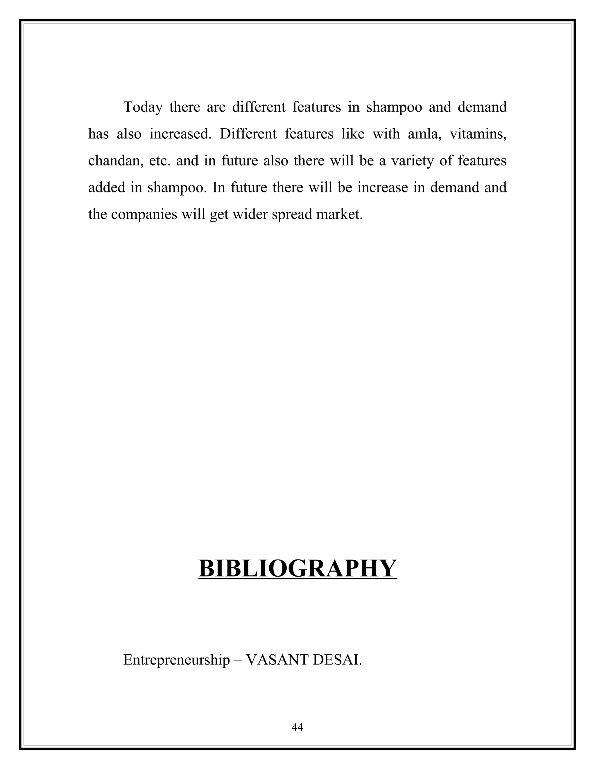 Today there are different features in shampoo and demand
has also increased. Different features like with amla, vitamins,
chandan, etc. and in future also there will be a variety of features
added in shampoo. In future there will be increase in demand and
the companies will get wider spread market.




                 BIBLIOGRAPHY


     Entrepreneurship – VASANT DESAI.



                                 44
 