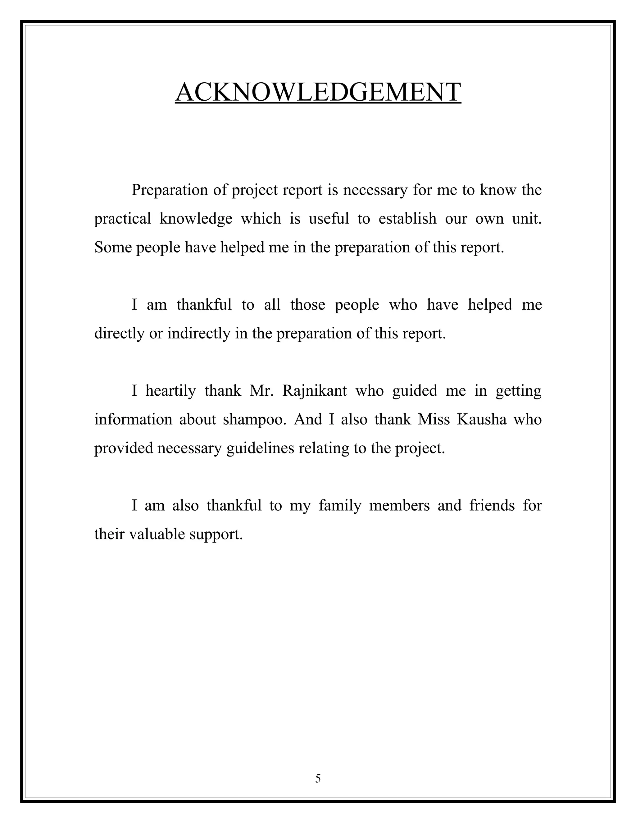 ACKNOWLEDGEMENT


      Preparation of project report is necessary for me to know the
practical knowledge which is useful to establish our own unit.
Some people have helped me in the preparation of this report.


      I am thankful to all those people who have helped me
directly or indirectly in the preparation of this report.


      I heartily thank Mr. Rajnikant who guided me in getting
information about shampoo. And I also thank Miss Kausha who
provided necessary guidelines relating to the project.


      I am also thankful to my family members and friends for
their valuable support.




                                   5
 