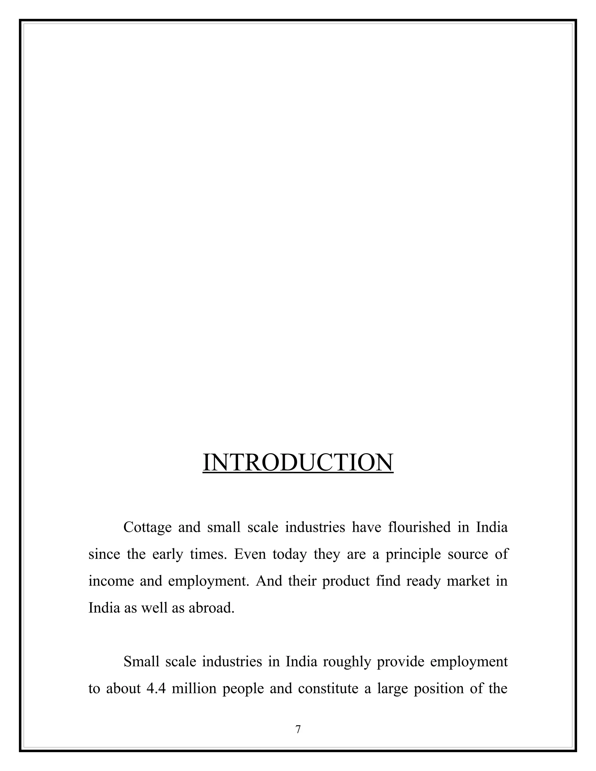 INTRODUCTION

     Cottage and small scale industries have flourished in India
since the early times. Even today they are a principle source of
income and employment. And their product find ready market in
India as well as abroad.


     Small scale industries in India roughly provide employment
to about 4.4 million people and constitute a large position of the

                                7
 