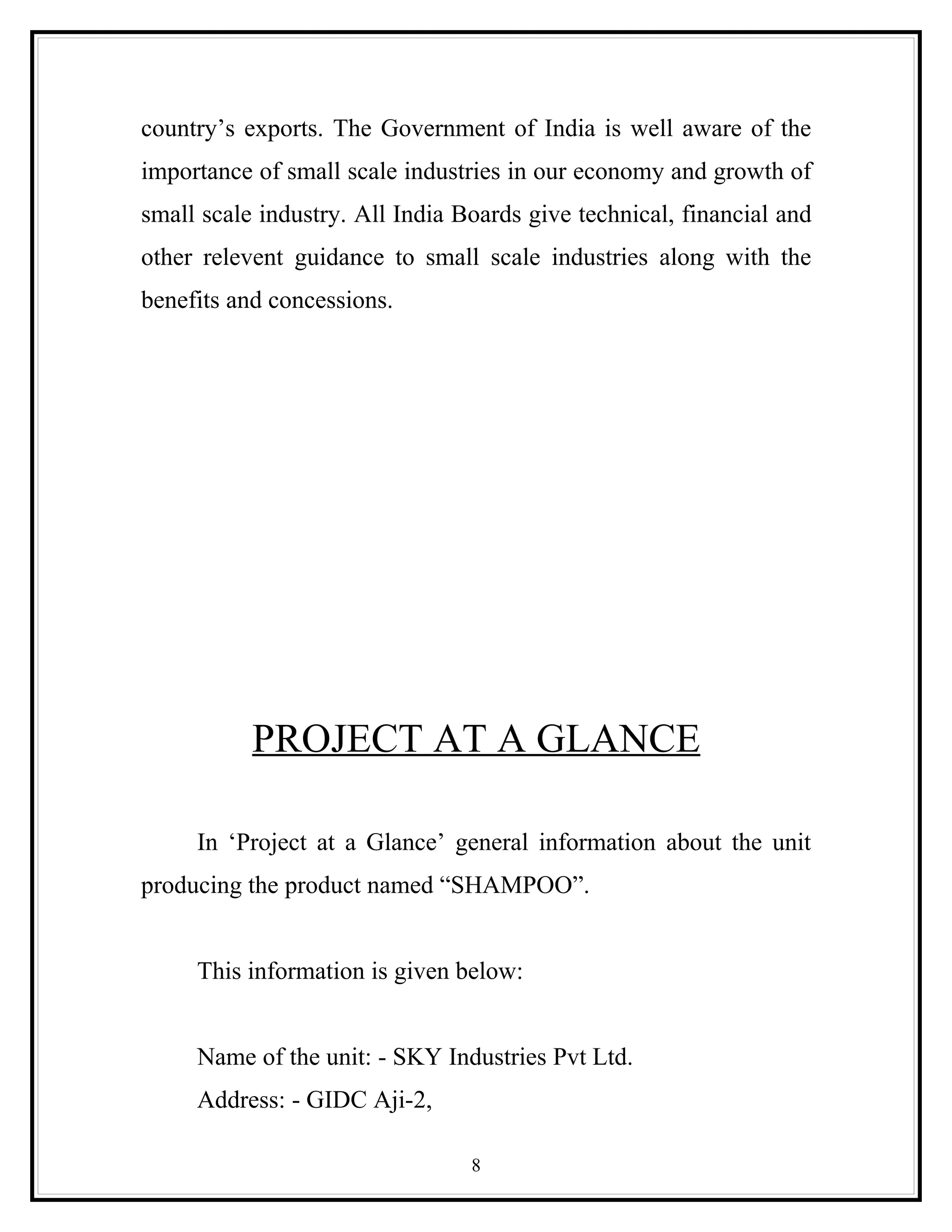 country’s exports. The Government of India is well aware of the
importance of small scale industries in our economy and growth of
small scale industry. All India Boards give technical, financial and
other relevent guidance to small scale industries along with the
benefits and concessions.




           PROJECT AT A GLANCE

     In ‘Project at a Glance’ general information about the unit
producing the product named “SHAMPOO”.


     This information is given below:


     Name of the unit: - SKY Industries Pvt Ltd.
     Address: - GIDC Aji-2,

                                 8
 