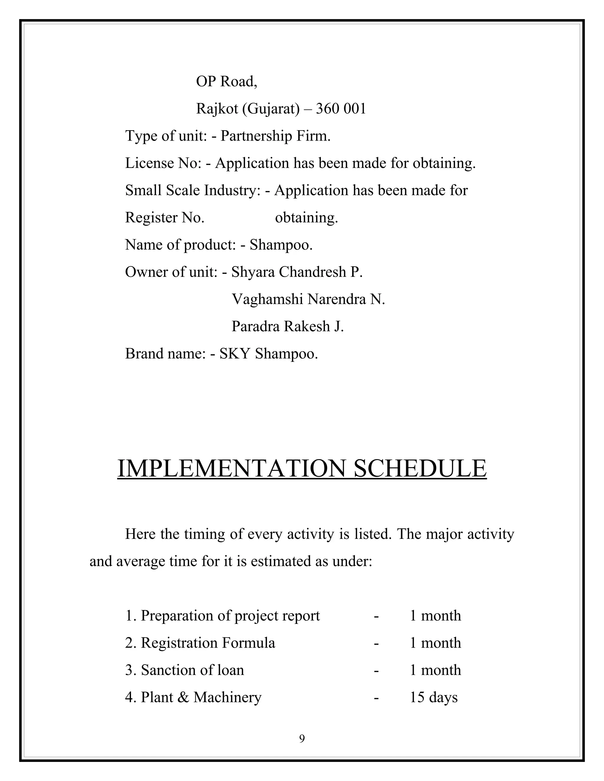 OP Road,
                 Rajkot (Gujarat) – 360 001
     Type of unit: - Partnership Firm.
     License No: - Application has been made for obtaining.
     Small Scale Industry: - Application has been made for
     Register No.             obtaining.
     Name of product: - Shampoo.
     Owner of unit: - Shyara Chandresh P.
                       Vaghamshi Narendra N.
                       Paradra Rakesh J.
     Brand name: - SKY Shampoo.




    IMPLEMENTATION SCHEDULE

     Here the timing of every activity is listed. The major activity
and average time for it is estimated as under:


     1. Preparation of project report            -   1 month
     2. Registration Formula                     -   1 month
     3. Sanction of loan                         -   1 month
     4. Plant & Machinery                        -   15 days

                                  9
 