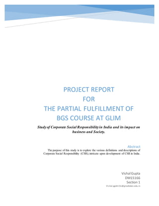 PROJECT REPORT 
FOR 
THE PARTIAL FULFILLMENT OF 
BGS COURSE AT GLIM 
Study of Corporate Social Responsibility in India and its impact on 
business and Society. 
Abstract 
The purpose of this study is to explore the various definitions and descriptions of 
Corporate Social Responsibility (CSR); intricate upon development of CSR in India. 
Vishal Gupta 
DM15166 
Section 1 
Vi shal.pgdm15c@greatlakes.edu.in 
 