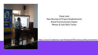Vishal Joshi
New Business & Project Establishments
Brand Communication Expert
Mentor & Soft Skills Trainer
https://www2.slideshare.net/VishalJoshi129/vishal-profile-presentation	
 