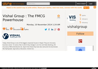 meet social blogging Search here... What is Glipho? 
9 gliphs 
1 followers 
5 following 
vishalgroup 
Follow 
2 min 
Vishal Group : The FMCG 
Powerhouse 
Monday, 10 November 2014 1:24 AM 
0 likes 
0 discussions 
0r 
eplies 
Today, Vishal Group is one of the biggest corporate houses in Nepal. They are into every 
business sector. To name a few in which they indulge in are Iron and Steel, Banking, Life 
Insurance, FMCG distribution etc. Apart from these they have also ventured into businesses 
like Hydropower, Agriculture, Education, Cement etc. 
Login 
Glipho is the easiest way to write online. Share your stories, read new ones, connect with the world. Sign up 
Created by PDFmyURL. Remove this footer and set your own layout? Get a license! 
 