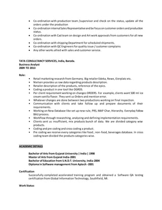  Co-ordination with production team /supervisor and check on the status, update all the
orders under the production
 Co-ordinationinternalSalesRepresentativeandbe focusoncustomerordersandproduction
status.
 Co-ordination with Cad team on design and Art work approvals from customers for all new
orders.
 Co-ordination with shipping Department for scheduled shipments.
 Co-ordination with QC Engineers for quality issue / customer complains
 Any other works allied with sales and customer service.
TATA CONSULTANCY SERVICES, India, Baroda.
Business Analyst
2009 TO 2013
Role:
• Retail marketing research from Germany. Big retailer Edeka, Rewe, Eierplatz etc.
• Nielsen provides us raw data regarding products description.
• Retailer description of the products, reference of the epics.
• Coding a product in one tool like OGRDS.
• Per client requirement working on changes ORDERS. For example, clients want 500 ml ice
cream vanilla flavor. They sent us Orders and mention error.
• Whatever changes are done between two productions working on final inspection.
• Communication with clients and take follow up and prepare documents of their
requirements.
• Working on New Database like set up new rule, PRS, MAP Char, Hierarchy. Everyday follow
BAU process.
• Workflow through researching, analyzing and defining implementation requirements.
• Clients sent us insufficient, mix products bunch of data. We are divided category wise
products.
• Coding and pre coding and cross coding a product.
• Pre coding we receive every categories like food , non-food, beverages database. In cross
coding team divided the products categories wise.
ACADEMIC DETAILS
Bachelor of Arts from Gujarat University | India | 1998
Master of Arts from Gujarat India-2001
Bachelor of Education from S.N.D.T. University, India-2004
Diploma in Software management from Aptech -2001
Certification
Successfully completed accelerated training program and obtained a Software QA testing
certification from Global Information Technology, Southfield, MI.
Work Status:
 