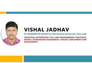 VISHAL JADHAV
SR. MANAGER IOT ANALYST @ TML Business Services Ltd., Pune, India
INDUSTRIAL AUTOMATION | PLC | HMI PROGRAMMING | ELECTRICAL
DESIGN | STAKEHOLDER ENGAGEMENT | PROJECT DEPLOYMENT AND
MANAGEMENT
 