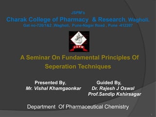 JSPM’s
Charak College of Pharmacy & Research, Wagholi.
     Gat no-720/1&2 ,Wagholi, Pune-Nagar Road , Pune -412207




    A Seminar On Fundamental Principles Of
           Seperation Techniques

          Presented By,                  Guided By,
      Mr. Vishal Khamgaonkar           Dr. Rajesh J Oswal
                                      Prof.Sandip Kshirsagar

      Department Of Pharmaceutical Chemistry
                                                               1
 