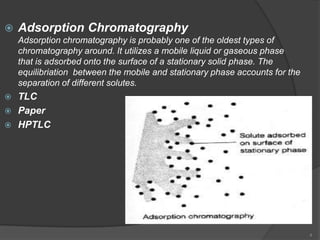    Adsorption Chromatography
    Adsorption chromatography is probably one of the oldest types of
    chromatography around. It utilizes a mobile liquid or gaseous phase
    that is adsorbed onto the surface of a stationary solid phase. The
    equilibriation between the mobile and stationary phase accounts for the
    separation of different solutes.
 TLC
 Paper
 HPTLC




                                                                              4
 