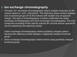    Ion exchange chromatography
   Principle: Ion -exchange chromatography retains analyte molecules on the
    column based on ionic interactions. The stationary phase surface displays
    ionic functional groups (R-X) that interact with analyte ions of opposite
    charge. This type of chromatography is further subdivided into cation
    exchange chromatography and anion exchange chromatography. The ionic
    compound consisting of the cationic species M+ and the anionic species B-
    can be retained by the stationary phase.

    Cation exchange chromatography retains positively charged cations
    because the stationary phase displays a negatively charged functional
    group:
   Anion exchange chromatography retains anions using positively charged
    functional group.




                                                                            6
 