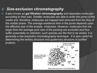  Size-exclusion chromatography
   It also known as gel filtration chromatography and separates molecules
    according to their size. Smaller molecules are able to enter the pores of the
    media and, therefore, molecules are trapped and removed from the flow of
    the mobile phase. The average residence time in the pores depends upon
    the effective size of the analyte molecules. However, molecules that are
    larger than the average pore size of the packing are excluded and thus
    suffer essentially no retention; such species are the first to be eluted. It is
    generally a low-resolution chromatography technique . It is also useful for
    determining the tertiary structure and quaternary structure of purified
    proteins.




                                                                                  7
 