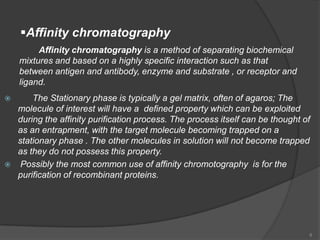 Affinity chromatography
         Affinity chromatography is a method of separating biochemical
    mixtures and based on a highly specific interaction such as that
    between antigen and antibody, enzyme and substrate , or receptor and
    ligand.
       The Stationary phase is typically a gel matrix, often of agaros; The
    molecule of interest will have a defined property which can be exploited
    during the affinity purification process. The process itself can be thought of
    as an entrapment, with the target molecule becoming trapped on a
    stationary phase . The other molecules in solution will not become trapped
    as they do not possess this property.
    Possibly the most common use of affinity chromotography is for the
    purification of recombinant proteins.




                                                                                 8
 
