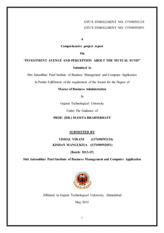 i
GTU’S ENROLLMENT NO. 137690592124
GTU’S ENROLLMENT NO. 137690592051
A
Comprehensive project report
On
“INVESTMENT AVENUE AND PERCEPTION ABOUT THE MUTUAL FUND”
Submitted to
Shri Jairambhai Patel Institute of Business Management and Computer Application
In Partial Fulfillment of the requirement of the Award for the Degree of
Master of Business Administration
In
Gujarat Technological University
Under The Guidance of
PROF. (DR.) MAMTA BRAHMBHATT
SUBMITTED BY
VISHAL VIRANI (137690592124)
KISHAN MANGUKIYA (137690592051)
[Batch: 2013-15]
Shri Jairambhai Patel Institute of Business Management and Computer Application
Affiliated to Gujarat Technological University, Ahmedabad
May 2015
 