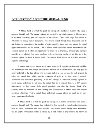 10
INTRODUCTION ABOUT THE MUTUAL FUND
A Mutual Fund is a trust that pools the savings of a number of investors who share a
common financial goal. The money collected & invested by the fund manager in different types
of securities depending upon the objective of the scheme. These could range from shares to
debentures to money market instruments. The income earned through these investments and its
unit holders in proportion to the number of units owned by them (pro rata) shares the capital
appreciation realized by the scheme. Thus, a Mutual Fund is the most suitable investment for the
common person as it offers an opportunity to invest in a diversified, professionally managed
portfolio at a relatively low cost. Anybody with an investible surplus of as little as a few
thousand rupees can invest in Mutual Funds. Each Mutual Fund scheme has a defined investment
objective and strategy
A mutual fund is the answer to all these situations. It appoints professionally qualified
and experienced staffs that manage each of these functions on a full time basis. The large pool of
money collected in the fund allows it to hire such staff at a very low cost to each investor. In
effect, the mutual fund vehicle exploits economies of scale in all three areas - research,
investments and transaction processing. While the concept of individuals coming together to
invest money collectively is not new, the mutual fund in its present form is a 20th century
phenomenon. In fact, mutual funds gained popularity only after the Second World War.
Globally, there are thousands of firms offering tens of thousands of mutual funds with different
investment objectives. Today, mutual funds collectively manage almost as much as or more
money as compared to banks.
A Mutual Fund is a trust that pools the savings of a number of investors who share a
common financial goal. The money thus collected is then invested in capital market instruments
such as shares, debentures and other securities. The income earned through these investments
and the capital appreciation realized is shared by its unit holders in proportion to the number of
 