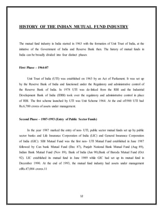 12
HISTORY OF THE INDIAN MUTUAL FUND INDUSTRY
The mutual fund industry in India started in 1963 with the formation of Unit Trust of India, at the
initiative of the Government of India and Reserve Bank then. The history of mutual funds in
India can be broadly divided into four distinct phases
First Phase – 1964-87
Unit Trust of India (UTI) was established on 1963 by an Act of Parliament. It was set up
by the Reserve Bank of India and functioned under the Regulatory and administrative control of
the Reserve Bank of India. In 1978 UTI was de-linked from the RBI and the Industrial
Development Bank of India (IDBI) took over the regulatory and administrative control in place
of RBI. The first scheme launched by UTI was Unit Scheme 1964. At the end of1988 UTI had
Rs.6,700 crores of assets under management.
Second Phase – 1987-1993 (Entry of Public Sector Funds)
In the year 1987 marked the entry of non- UTI, public sector mutual funds set up by public
sector banks and Life Insurance Corporation of India (LIC) and General Insurance Corporation
of India (GIC). SBI Mutual Fund was the first non- UTI Mutual Fund established in June 1987
followed by Can bank Mutual Fund (Dec 87), Punjab National Bank Mutual Fund (Aug 89),
Indian Bank Mutual Fund (Nov 89), Bank of India (Jun 90),Bank of Baroda Mutual Fund (Oct
92). LIC established its mutual fund in June 1989 while GIC had set up its mutual fund in
December 1990. At the end of 1993, the mutual fund industry had assets under management
ofRs.47,004 crores.11
 