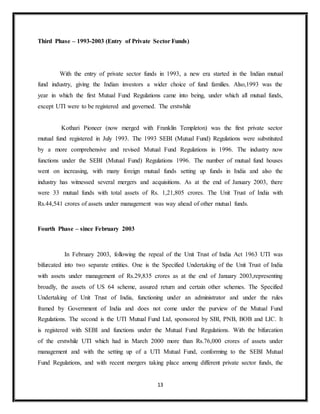 13
Third Phase – 1993-2003 (Entry of Private Sector Funds)
With the entry of private sector funds in 1993, a new era started in the Indian mutual
fund industry, giving the Indian investors a wider choice of fund families. Also,1993 was the
year in which the first Mutual Fund Regulations came into being, under which all mutual funds,
except UTI were to be registered and governed. The erstwhile
Kothari Pioneer (now merged with Franklin Templeton) was the first private sector
mutual fund registered in July 1993. The 1993 SEBI (Mutual Fund) Regulations were substituted
by a more comprehensive and revised Mutual Fund Regulations in 1996. The industry now
functions under the SEBI (Mutual Fund) Regulations 1996. The number of mutual fund houses
went on increasing, with many foreign mutual funds setting up funds in India and also the
industry has witnessed several mergers and acquisitions. As at the end of January 2003, there
were 33 mutual funds with total assets of Rs. 1,21,805 crores. The Unit Trust of India with
Rs.44,541 crores of assets under management was way ahead of other mutual funds.
Fourth Phase – since February 2003
In February 2003, following the repeal of the Unit Trust of India Act 1963 UTI was
bifurcated into two separate entities. One is the Specified Undertaking of the Unit Trust of India
with assets under management of Rs.29,835 crores as at the end of January 2003,representing
broadly, the assets of US 64 scheme, assured return and certain other schemes. The Specified
Undertaking of Unit Trust of India, functioning under an administrator and under the rules
framed by Government of India and does not come under the purview of the Mutual Fund
Regulations. The second is the UTI Mutual Fund Ltd, sponsored by SBI, PNB, BOB and LIC. It
is registered with SEBI and functions under the Mutual Fund Regulations. With the bifurcation
of the erstwhile UTI which had in March 2000 more than Rs.76,000 crores of assets under
management and with the setting up of a UTI Mutual Fund, conforming to the SEBI Mutual
Fund Regulations, and with recent mergers taking place among different private sector funds, the
 