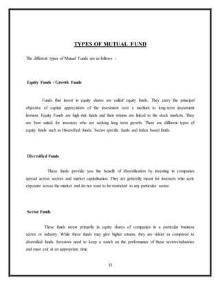 15
TYPES OF MUTUAL FUND
The different types of Mutual Funds are as follows -
Equity Funds / Growth Funds
Funds that invest in equity shares are called equity funds. They carry the principal
objective of capital appreciation of the investment over a medium to long-term investment
horizon. Equity Funds are high risk funds and their returns are linked to the stock markets. They
are best suited for investors who are seeking long term growth. There are different types of
equity funds such as Diversified funds, Sector specific funds and Index based funds.
Diversified Funds
These funds provide you the benefit of diversification by investing in companies
spread across sectors and market capitalisation. They are generally meant for investors who seek
exposure across the market and do not want to be restricted to any particular sector.
Sector Funds
These funds invest primarily in equity shares of companies in a particular business
sector or industry. While these funds may give higher returns, they are riskier as compared to
diversified funds. Investors need to keep a watch on the performance of those sectors/industries
and must exit at an appropriate time.
 