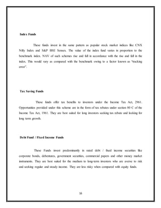 16
Index Funds
These funds invest in the same pattern as popular stock market indices like CNX
Nifty Index and S&P BSE Sensex. The value of the index fund varies in proportion to the
benchmark index. NAV of such schemes rise and fall in accordance with the rise and fall in the
index. This would vary as compared with the benchmark owing to a factor known as “tracking
error”.
Tax Saving Funds
These funds offer tax benefits to investors under the Income Tax Act, 2961.
Opportunities provided under this scheme are in the form of tax rebates under section 80 C of the
Income Tax Act, 1961. They are best suited for long investors seeking tax rebate and looking for
long term growth.
Debt Fund / Fixed Income Funds
These Funds invest predominantly in rated debt / fixed income securities like
corporate bonds, debentures, government securities, commercial papers and other money market
instruments. They are best suited for the medium to long-term investors who are averse to risk
and seeking regular and steady income. They are less risky when compared with equity funds.
 