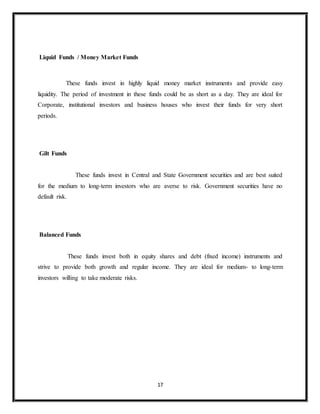 17
Liquid Funds / Money Market Funds
These funds invest in highly liquid money market instruments and provide easy
liquidity. The period of investment in these funds could be as short as a day. They are ideal for
Corporate, institutional investors and business houses who invest their funds for very short
periods.
Gilt Funds
These funds invest in Central and State Government securities and are best suited
for the medium to long-term investors who are averse to risk. Government securities have no
default risk.
Balanced Funds
These funds invest both in equity shares and debt (fixed income) instruments and
strive to provide both growth and regular income. They are ideal for medium- to long-term
investors willing to take moderate risks.
 