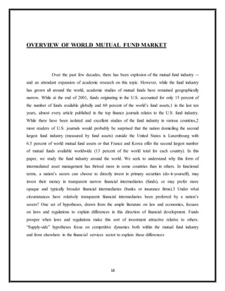 18
OVERVIEW OF WORLD MUTUAL FUND MARKET
Over the past few decades, there has been explosion of the mutual fund industry --
and an attendant expansion of academic research on this topic. However, while the fund industry
has grown all around the world, academic studies of mutual funds have remained geographically
narrow. While at the end of 2001, funds originating in the U.S. accounted for only 15 percent of
the number of funds available globally and 60 percent of the world’s fund assets,1 in the last ten
years, almost every article published in the top finance journals relates to the U.S. fund industry.
While there have been isolated and excellent studies of the fund industry in various countries,2
most readers of U.S. journals would probably be surprised that the nation domiciling the second
largest fund industry (measured by fund assets) outside the United States is Luxembourg with
6.5 percent of world mutual fund assets or that France and Korea offer the second largest number
of mutual funds available worldwide (13 percent of the world total for each country). In this
paper, we study the fund industry around the world. We seek to understand why this form of
intermediated asset management has thrived more in some countries than in others. In functional
terms, a nation’s savers can choose to directly invest in primary securities (do-it-yourself), may
invest their money in transparent narrow financial intermediaries (funds), or may prefer more
opaque and typically broader financial intermediaries (banks or insurance firms).3 Under what
circumstances have relatively transparent financial intermediaries been preferred by a nation’s
savers? One set of hypotheses, drawn from the ample literature on law and economics, focuses
on laws and regulations to explain differences in this direction of financial development. Funds
prosper when laws and regulations make this sort of investment attractive relative to others.
“Supply-side” hypotheses focus on competitive dynamics both within the mutual fund industry
and from elsewhere in the financial services sector to explain these differences
 